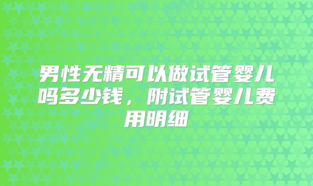 男性无精可以做试管婴儿吗多少钱，附试管婴儿费用明细