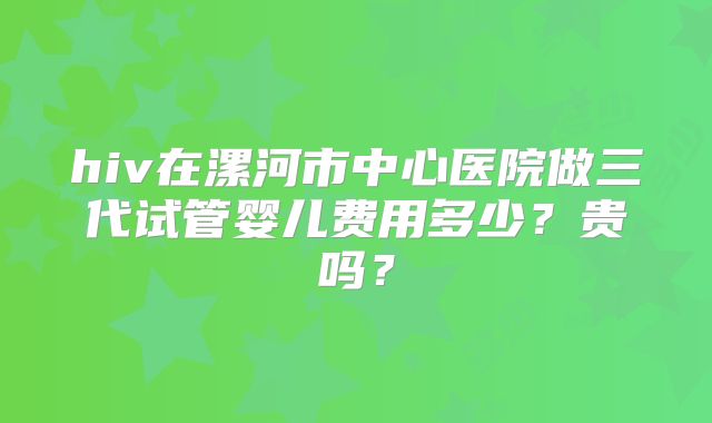 hiv在漯河市中心医院做三代试管婴儿费用多少？贵吗？