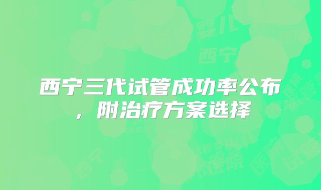 西宁三代试管成功率公布，附治疗方案选择