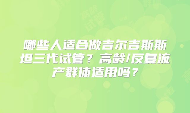 哪些人适合做吉尔吉斯斯坦三代试管?高龄/反复流产群体适用吗?
