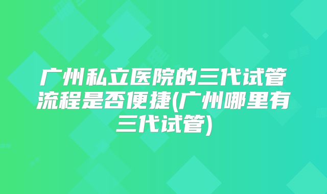 广州私立医院的三代试管流程是否便捷(广州哪里有三代试管)