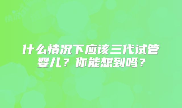 什么情况下应该三代试管婴儿？你能想到吗？