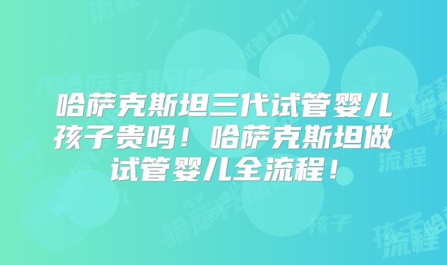 哈萨克斯坦三代试管婴儿孩子贵吗！哈萨克斯坦做试管婴儿全流程！
