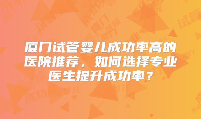 厦门试管婴儿成功率高的医院推荐，如何选择专业医生提升成功率？