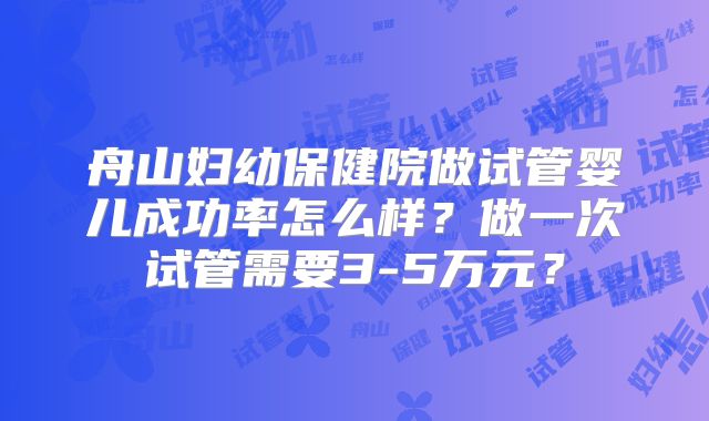 舟山妇幼保健院做试管婴儿成功率怎么样？做一次试管需要3-5万元？