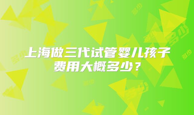 上海做三代试管婴儿孩子费用大概多少？