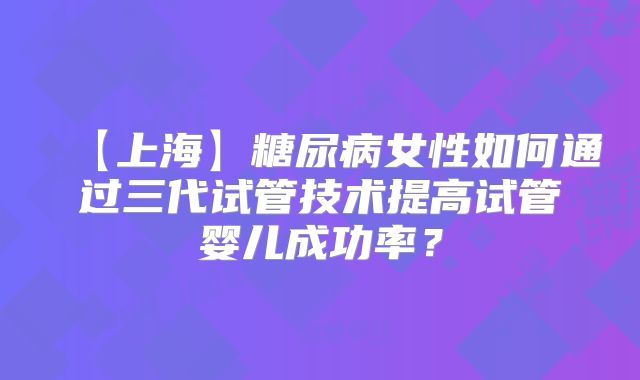 【上海】糖尿病女性如何通过三代试管技术提高试管婴儿成功率？