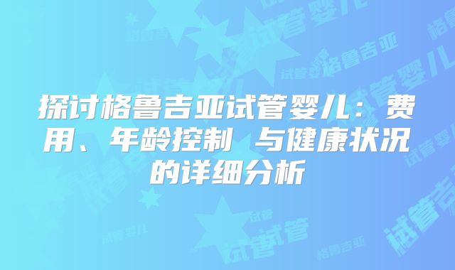 探讨格鲁吉亚试管婴儿:费用、年龄控制 与健康状况的详细分析