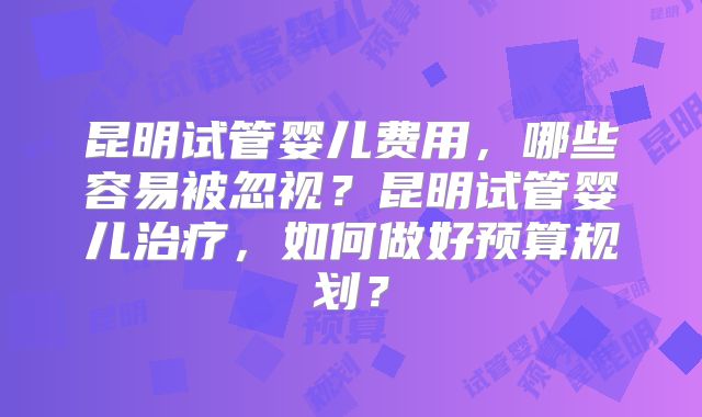 昆明试管婴儿费用，哪些容易被忽视？昆明试管婴儿治疗，如何做好预算规划？