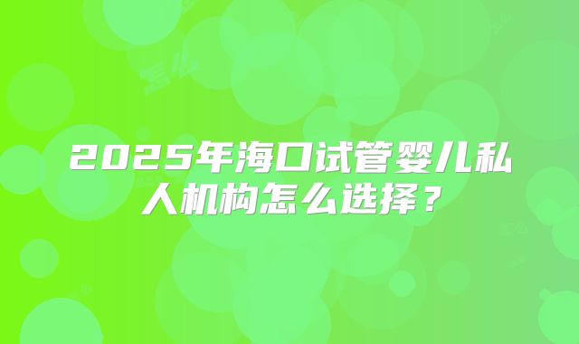 2025年海口试管婴儿私人机构怎么选择？