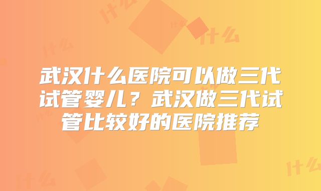 武汉什么医院可以做三代试管婴儿？武汉做三代试管比较好的医院推荐