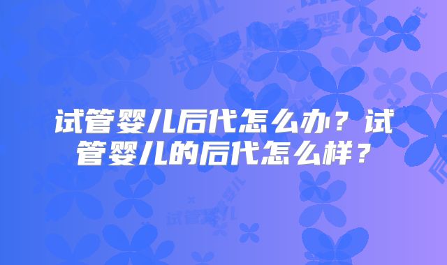 试管婴儿后代怎么办？试管婴儿的后代怎么样？