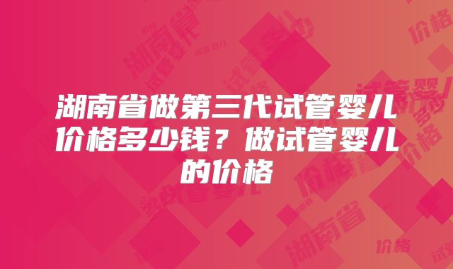 湖南省做第三代试管婴儿价格多少钱?做试管婴儿的价格