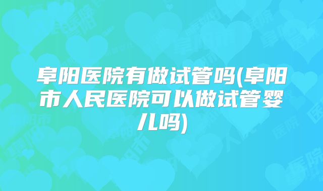 阜阳医院有做试管吗(阜阳市人民医院可以做试管婴儿吗)
