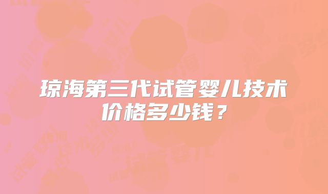 琼海第三代试管婴儿技术价格多少钱?