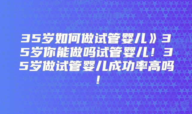 35岁如何做试管婴儿》35岁你能做吗试管婴儿！35岁做试管婴儿成功率高吗！