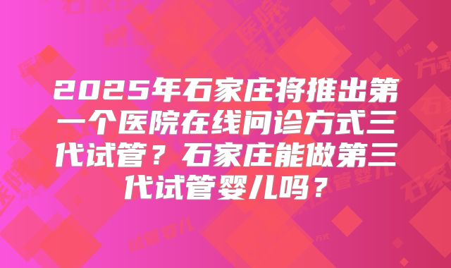 2025年石家庄将推出第一个医院在线问诊方式三代试管？石家庄能做第三代试管婴儿吗？