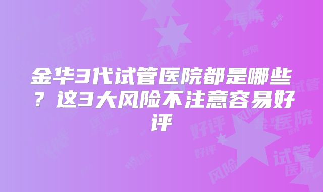 金华3代试管医院都是哪些？这3大风险不注意容易好评