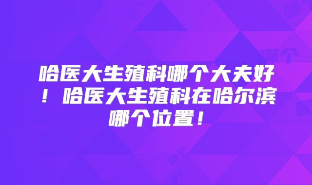 哈医大生殖科哪个大夫好!哈医大生殖科在哈尔滨哪个位置!