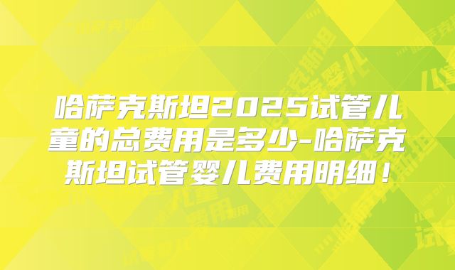 哈萨克斯坦2025试管儿童的总费用是多少-哈萨克斯坦试管婴儿费用明细！