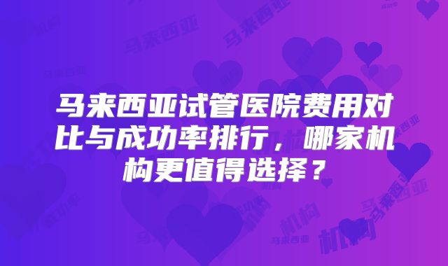 马来西亚试管医院费用对比与成功率排行，哪家机构更值得选择？