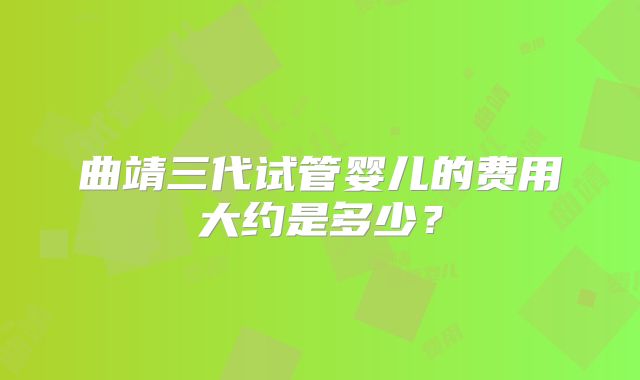 曲靖三代试管婴儿的费用大约是多少？