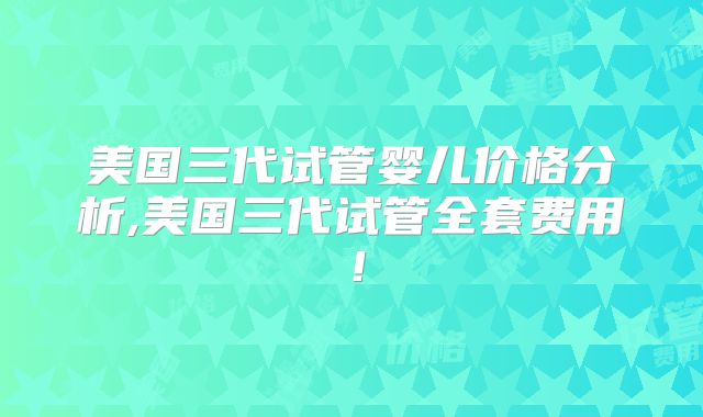 美国三代试管婴儿价格分析,美国三代试管全套费用！