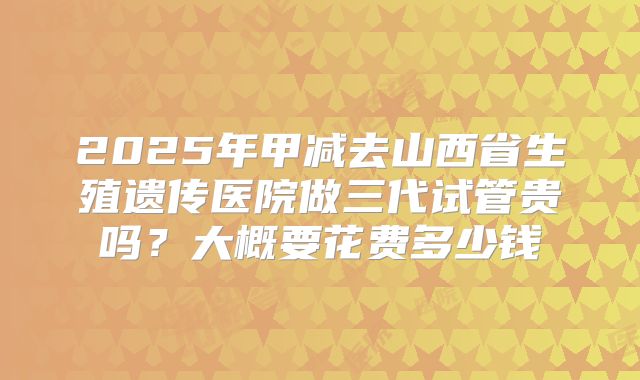 2025年甲减去山西省生殖遗传医院做三代试管贵吗?大概要花费多少钱
