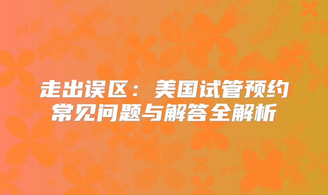 走出误区:美国试管预约常见问题与解答全解析