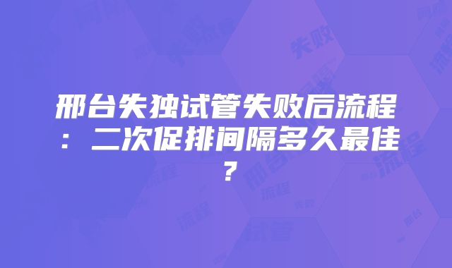 邢台失独试管失败后流程：二次促排间隔多久最佳？