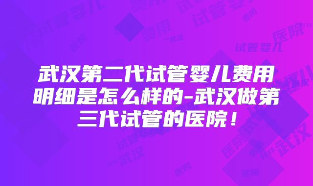 武汉第二代试管婴儿费用明细是怎么样的-武汉做第三代试管的医院！