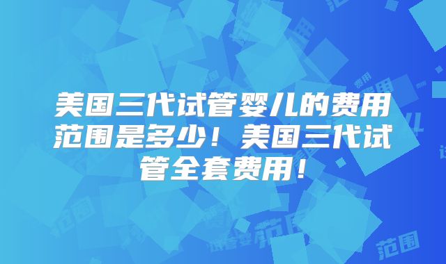 美国三代试管婴儿的费用范围是多少！美国三代试管全套费用！