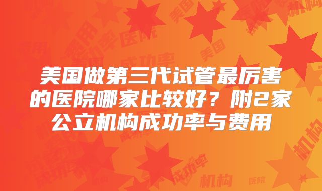 美国做第三代试管最厉害的医院哪家比较好？附2家公立机构成功率与费用