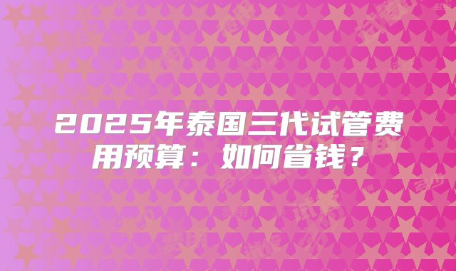 2025年泰国三代试管费用预算：如何省钱？