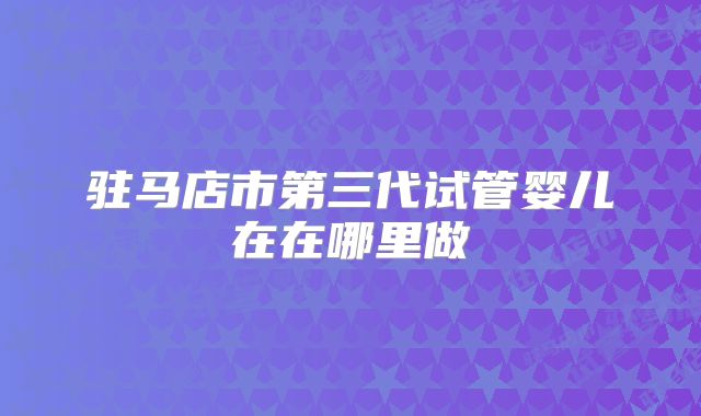 驻马店市第三代试管婴儿在在哪里做