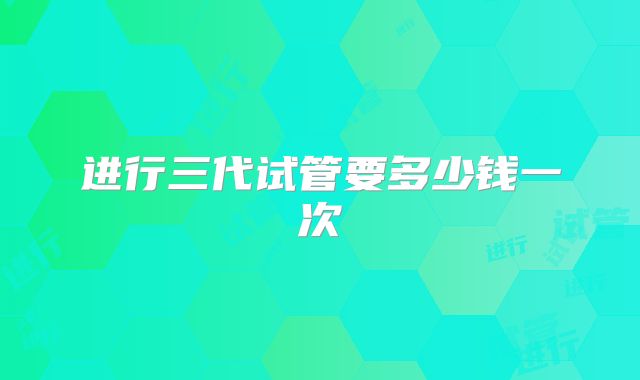 进行三代试管要多少钱一次