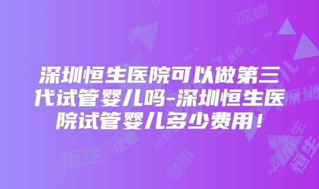深圳恒生医院可以做第三代试管婴儿吗-深圳恒生医院试管婴儿多少费用！