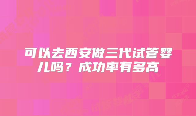 可以去西安做三代试管婴儿吗？成功率有多高