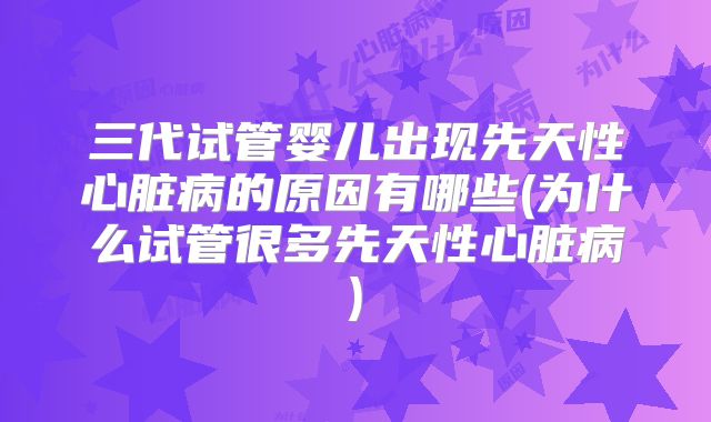 三代试管婴儿出现先天性心脏病的原因有哪些(为什么试管很多先天性心脏病)