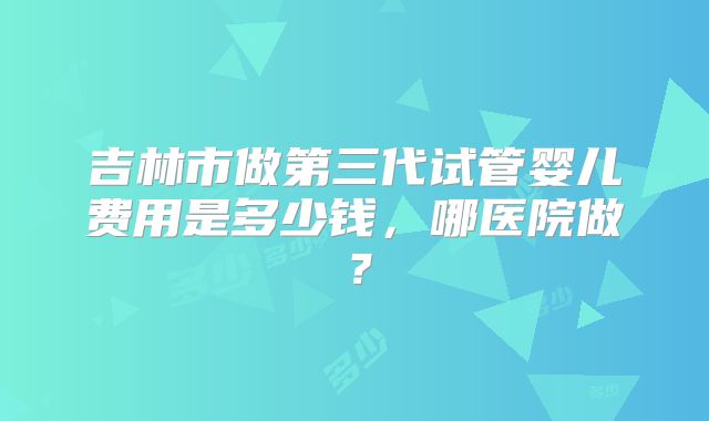 吉林市做第三代试管婴儿费用是多少钱，哪医院做？