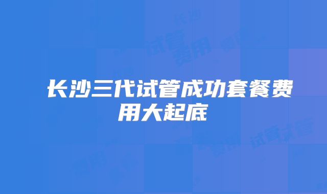‌长沙三代试管成功套餐费用大起底
