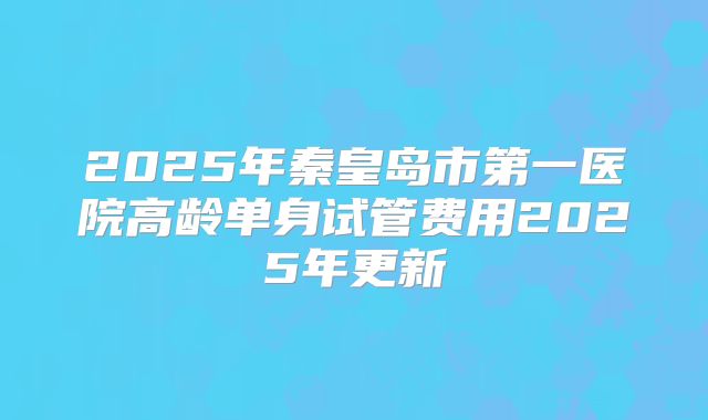 2025年秦皇岛市第一医院高龄单身试管费用2025年更新