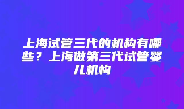 上海试管三代的机构有哪些?上海做第三代试管婴儿机构