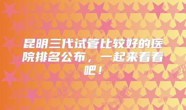 昆明三代试管比较好的医院排名公布，一起来看看吧！
