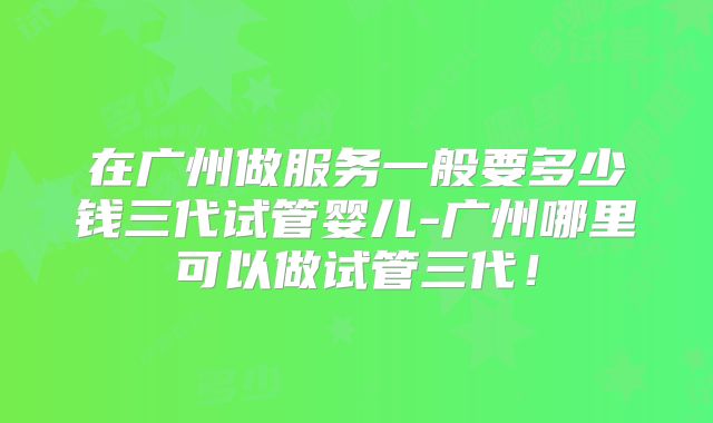 在广州做服务一般要多少钱三代试管婴儿-广州哪里可以做试管三代！