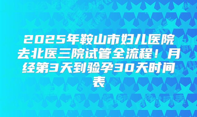 2025年鞍山市妇儿医院去北医三院试管全流程！月经第3天到验孕30天时间表