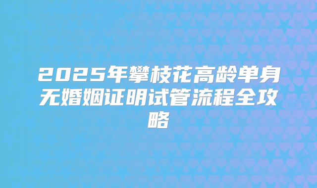2025年攀枝花高龄单身无婚姻证明试管流程全攻略