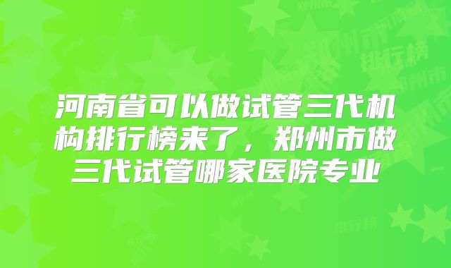 河南省可以做试管三代机构排行榜来了，郑州市做三代试管哪家医院专业