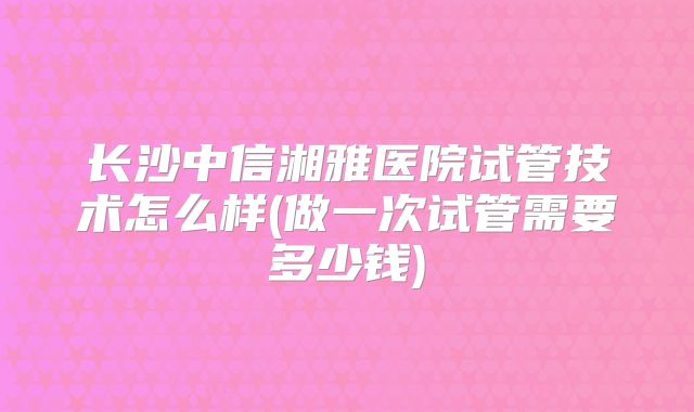 长沙中信湘雅医院试管技术怎么样(做一次试管需要多少钱)