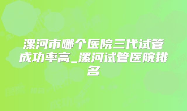 漯河市哪个医院三代试管成功率高_漯河试管医院排名